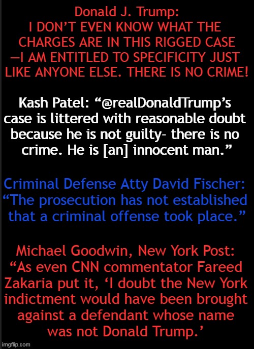 Bring Me the Man and I'll Make Up a Crime | Donald J. Trump:
I DON’T EVEN KNOW WHAT THE 
CHARGES ARE IN THIS RIGGED CASE
—I AM ENTITLED TO SPECIFICITY JUST 
LIKE ANYONE ELSE. THERE IS NO CRIME! Kash Patel: “@realDonaldTrump’s 
case is littered with reasonable doubt 
because he is not guilty- there is no 
crime. He is [an] innocent man.”; Criminal Defense Atty David Fischer: 
“The prosecution has not established 
that a criminal offense took place.”; Michael Goodwin, New York Post: 
“As even CNN commentator Fareed 
Zakaria put it, ‘I doubt the New York 
indictment would have been brought 
against a defendant whose name 
was not Donald Trump.’ | image tagged in politics,donald trump,rigged,injustice,insanity,the truth | made w/ Imgflip meme maker