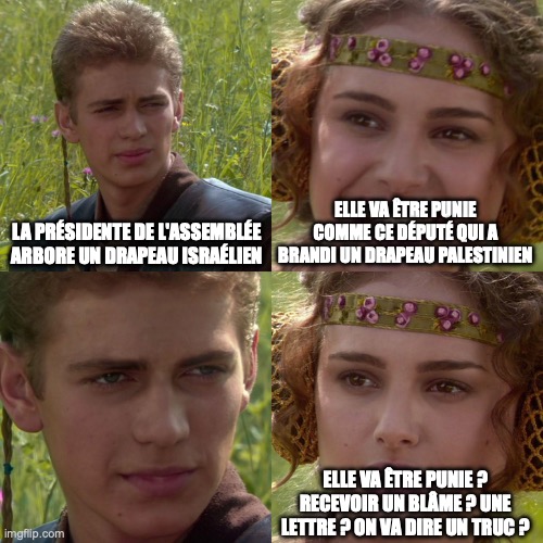 Anakin Padme 4 Panel | LA PRÉSIDENTE DE L'ASSEMBLÉE ARBORE UN DRAPEAU ISRAÉLIEN; ELLE VA ÊTRE PUNIE COMME CE DÉPUTÉ QUI A BRANDI UN DRAPEAU PALESTINIEN; ELLE VA ÊTRE PUNIE ? RECEVOIR UN BLÂME ? UNE LETTRE ? ON VA DIRE UN TRUC ? | image tagged in anakin padme 4 panel | made w/ Imgflip meme maker