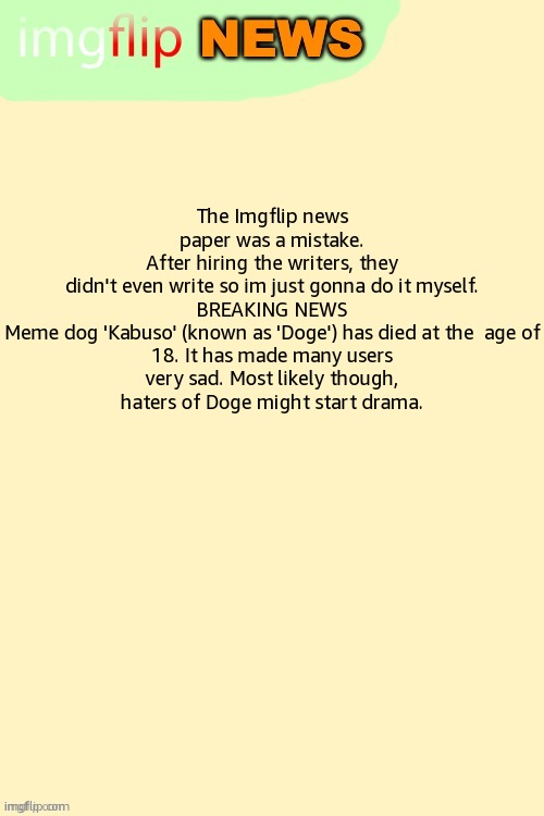 May 29th, 2024 | The Imgflip news paper was a mistake. After hiring the writers, they didn't even write so im just gonna do it myself.

BREAKING NEWS

Meme dog 'Kabuso' (known as 'Doge') has died at the  age of 18. It has made many users very sad. Most likely though, haters of Doge might start drama. | image tagged in imgflip news template | made w/ Imgflip meme maker