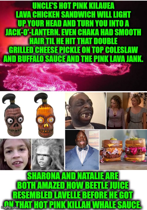 Funny | UNCLE'S HOT PINK KILAUEA LAVA CHICKEN SANDWICH WILL LIGHT UP YOUR HEAD AND TURN YOU INTO A JACK-O'-LANTERN. EVEN CHAKA HAD SMOOTH HAIR TIL HE HIT THAT DOUBLE GRILLED CHEESE PICKLE ON TOP COLESLAW AND BUFFALO SAUCE AND THE PINK LAVA JANK. SHARONA AND NATALIE ARE BOTH AMAZED HOW BEETLE JUICE RESEMBLED LAVELLE BEFORE HE GOT ON THAT HOT PINK KILLAH WHALE SAUCE. | image tagged in funny,hot sauce,lava,chicken,fried chicken,transformation | made w/ Imgflip meme maker
