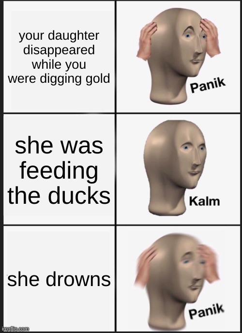 if you know the song "Oh my darling" look up the lyrics and you will get it. it is a song from the gold rush. | your daughter disappeared while you were digging gold; she was feeding the ducks; she drowns | image tagged in memes,panik kalm panik | made w/ Imgflip meme maker