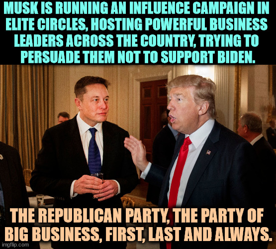The Party of Big Business, yesterday, today and tomorrow. How do you fit in? You are a rounding error. | MUSK IS RUNNING AN INFLUENCE CAMPAIGN IN 
ELITE CIRCLES, HOSTING POWERFUL BUSINESS 
LEADERS ACROSS THE COUNTRY, TRYING TO 
PERSUADE THEM NOT TO SUPPORT BIDEN. THE REPUBLICAN PARTY, THE PARTY OF 
BIG BUSINESS, FIRST, LAST AND ALWAYS. | image tagged in trump and musk,trump,elon musk,elite,business,biden | made w/ Imgflip meme maker