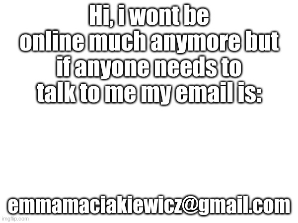 Hi, i wont be online much anymore but if anyone needs to talk to me my email is:; emmamaciakiewicz@gmail.com | made w/ Imgflip meme maker