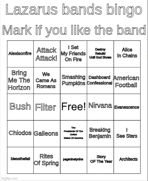 i swear if anybody actually gets a bingo | Mark if you like the band; Lazarus bands bingo; I Set My Friends On Fire; Attack Attack! Alice In Chains; Alexisonfire; Destroy Rebuild Until God Shows; Smashing Pumpkins; Bring Me The Horizon; American Football; Dashboard Confessional; We Came As Romans; Nirvana; Bush; Evanescence; Filter; Chiodos; Galleons; I See Stars; Breaking Benjamin; The Presidents Of The United States Of America; Rites Of Spring; Architects; blessthefall; pageninetynine; Story OF The Year | image tagged in blank bingo | made w/ Imgflip meme maker