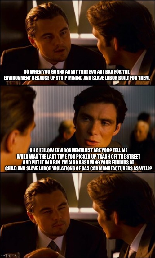 Environmental Concern trolls easily counted with this one question. | SO WHEN YOU GONNA ADMIT THAT EVS ARE BAD FOR THE ENVIRONMENT BECAUSE OF STRIP MINING AND SLAVE LABOR BUILT FOR THEM. OH A FELLOW ENVIRONMENTALIST ARE YOU? TELL ME WHEN WAS THE LAST TIME YOU PICKED UP TRASH OFF THE STREET AND PUT IT IN A BIN. I’M ALSO ASSUMING YOUR FURIOUS AT CHILD AND SLAVE LABOR VIOLATIONS OF GAS CAR MANUFACTURERS AS WELL? | image tagged in conversation,poltics,liberal vs conservative,electric vehicles,cars | made w/ Imgflip meme maker