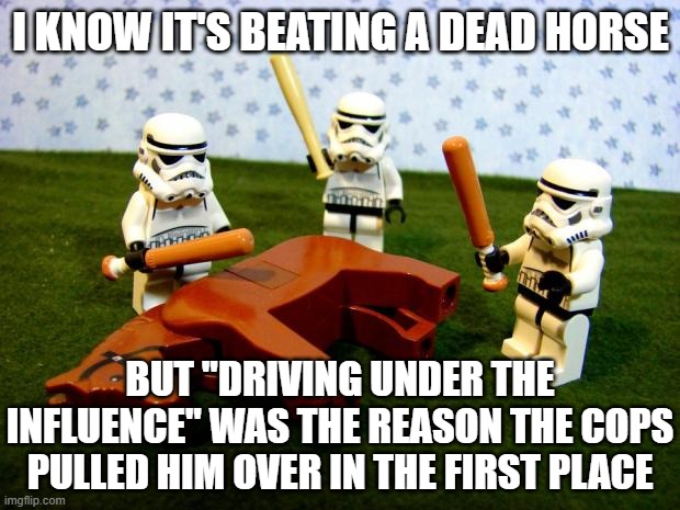 Beating a dead horse | I KNOW IT'S BEATING A DEAD HORSE BUT "DRIVING UNDER THE INFLUENCE" WAS THE REASON THE COPS PULLED HIM OVER IN THE FIRST PLACE | image tagged in beating a dead horse | made w/ Imgflip meme maker