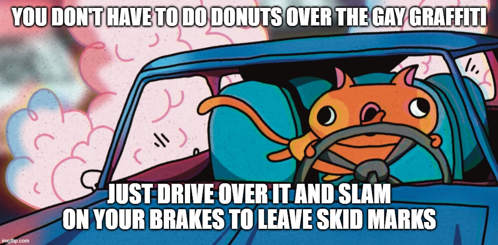 Burning Rubber | YOU DON'T HAVE TO DO DONUTS OVER THE GAY GRAFFITI JUST DRIVE OVER IT AND SLAM ON YOUR BRAKES TO LEAVE SKID MARKS | image tagged in burning rubber | made w/ Imgflip meme maker