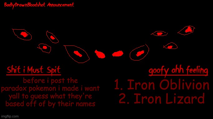 i suck ass at naming pokemon bro :skull: | before i post the paradox pokemon i made i want yall to guess what they're based off of by their names; 1. Iron Oblivion
2. Iron Lizard | image tagged in bdb annoucnement | made w/ Imgflip meme maker