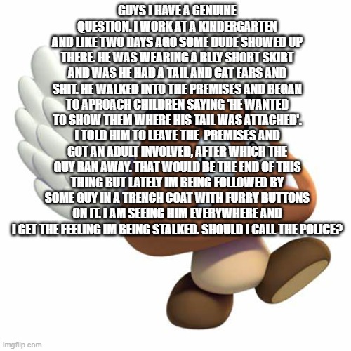 GrimNemo anouncement template | GUYS I HAVE A GENUINE QUESTION. I WORK AT A KINDERGARTEN AND LIKE TWO DAYS AGO SOME DUDE SHOWED UP THERE. HE WAS WEARING A RLLY SHORT SKIRT AND WAS HE HAD A TAIL AND CAT EARS AND SHIT. HE WALKED INTO THE PREMISES AND BEGAN TO APROACH CHILDREN SAYING 'HE WANTED TO SHOW THEM WHERE HIS TAIL WAS ATTACHED'. I TOLD HIM TO LEAVE THE  PREMISES AND GOT AN ADULT INVOLVED, AFTER WHICH THE GUY RAN AWAY. THAT WOULD BE THE END OF THIS THING BUT LATELY IM BEING FOLLOWED BY SOME GUY IN A TRENCH COAT WITH FURRY BUTTONS ON IT. I AM SEEING HIM EVERYWHERE AND I GET THE FEELING IM BEING STALKED. SHOULD I CALL THE POLICE? | image tagged in grimnemo anouncement template | made w/ Imgflip meme maker