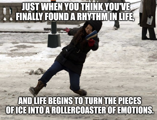 JUST WHEN YOU THINK YOU'VE FINALLY FOUND A RHYTHM IN LIFE, AND LIFE BEGINS TO TURN THE PIECES OF ICE INTO A ROLLERCOASTER OF EMOTIONS. | image tagged in memes,funny memes,fun,life,meme | made w/ Imgflip meme maker