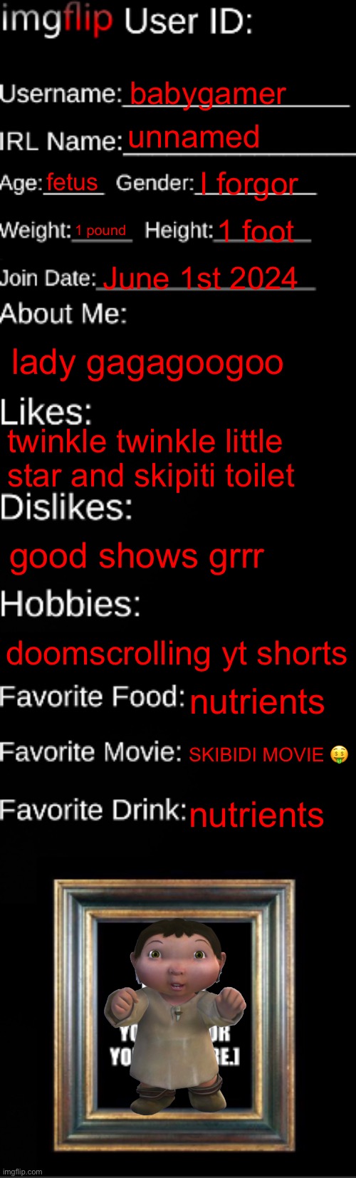imgflip ID Card | babygamer; unnamed; fetus; I forgor; 1 pound; 1 foot; June 1st 2024; lady gagagoogoo; twinkle twinkle little star and skipiti toilet; good shows grrr; doomscrolling yt shorts; nutrients; SKIBIDI MOVIE 🤑; nutrients | image tagged in imgflip id card | made w/ Imgflip meme maker