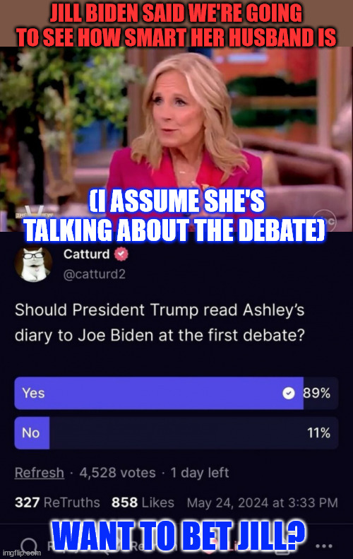 No amount of drugs will keep Biden from drooling at the debates... | JILL BIDEN SAID WE'RE GOING TO SEE HOW SMART HER HUSBAND IS; (I ASSUME SHE'S TALKING ABOUT THE DEBATE); WANT TO BET JILL? | image tagged in dementia,joe biden,needs massive amounts of stimulents,to hide it | made w/ Imgflip meme maker