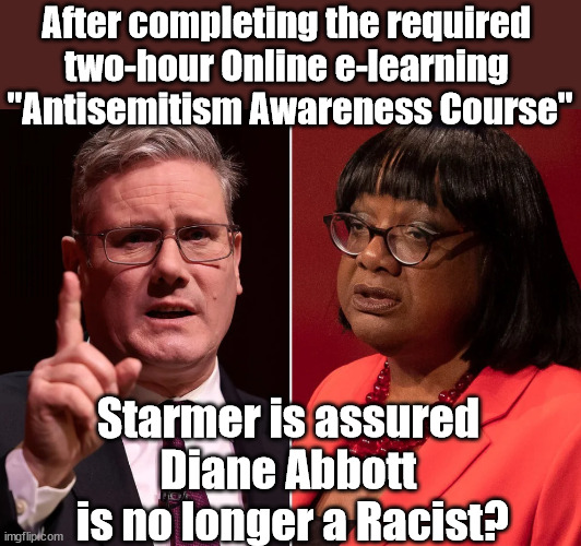 Starmer - Diane Abbott no longer a racist | After completing the required 
two-hour Online e-learning 
"Antisemitism Awareness Course"; Starmer says . . . "I've changed The Labour Party Forever"; Starmer confirms; CORBYN EXPELLED; Labour pledge 'Urban centres' to help house 'Our Fair Share' of our new Migrant friends; New Home for our New Immigrant Friends !!! The only way to keep the illegal immigrants in the UK; VOTE LABOUR UK CITIZENSHIP FOR ALL; It's your choice; Automatic Amnesty; Amnesty For all Illegals AUTOMATIC AMNESTY; Smeg Head Starmer Natalie Elphicke, Sir Keir Starmer MP; Muslim Votes Matter; YOU CAN'T TRUST A STARMER PLEDGE; RWANDA U-TURN? Blood on Starmers hands? LABOUR IS DESPERATE;LEFTY IMMIGRATION LAWYERS; Burnham; Rayner; Starmer; PLAUSIBLE DENIABILITY !!! Taxi for Rayner ? #RR4PM;100's more Tax collectors; Higher Taxes Under Labour; We're Coming for You; Labour pledges to clamp down on Tax Dodgers; Higher Taxes under Labour; Rachel Reeves Angela Rayner Bovvered? Higher Taxes under Labour; Risks of voting Labour; * EU Re entry? * Mass Immigration? * Build on Greenbelt? * Rayner as our PM? * Ulez 20 mph fines? * Higher taxes? * UK Flag change? * Muslim takeover? * End of Christianity? * Economic collapse? TRIPLE LOCK' Anneliese Dodds Rwanda plan Quid Pro Quo UK/EU Illegal Migrant Exchange deal; UK not taking its fair share, EU Exchange Deal = People Trafficking !!! Starmer to Betray Britain, #Burden Sharing #Quid Pro Quo #100,000; #Immigration #Starmerout #Labour #wearecorbyn #KeirStarmer #DianeAbbott #McDonnell #cultofcorbyn #labourisdead #labourracism #socialistsunday #nevervotelabour #socialistanyday #Antisemitism #Savile #SavileGate #Paedo #Worboys #GroomingGangs #Paedophile #IllegalImmigration #Immigrants #Invasion #Starmeriswrong #SirSoftie #SirSofty #Blair #Steroids AKA Keith ABBOTT BACK; Union Jack Flag in election campaign material; Concerns raised by Black, Asian and Minority ethnic BAMEgroup & activists; Capt U-Turn; Hunt down Tax Dodgers; Higher tax under Labour Sorry about the fatalities; VOTE FOR ME; SLIPPERY STARMER; Are you really going to trust Labour with your vote ? Pension Triple Lock;; Starmer is assured 
Diane Abbott 
is no longer a Racist? | image tagged in labourisdead,illegal immigration,stop boats rwanda,palestine hamas israel muslim vote,abbott antisemite racist,election 4th july | made w/ Imgflip meme maker