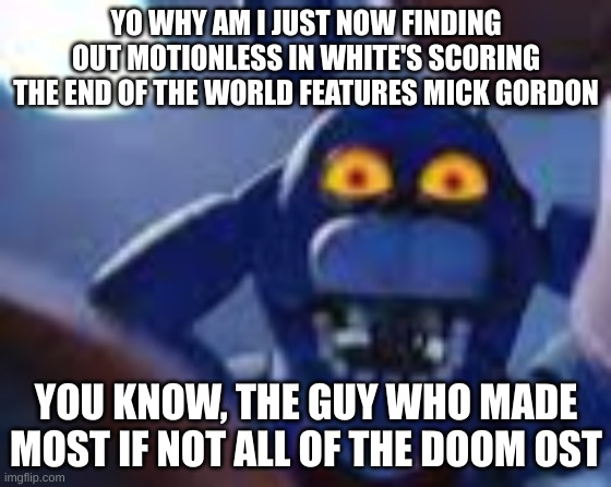 thats sick | YO WHY AM I JUST NOW FINDING OUT MOTIONLESS IN WHITE'S SCORING THE END OF THE WORLD FEATURES MICK GORDON; YOU KNOW, THE GUY WHO MADE MOST IF NOT ALL OF THE DOOM OST | image tagged in bonnie be wilding | made w/ Imgflip meme maker