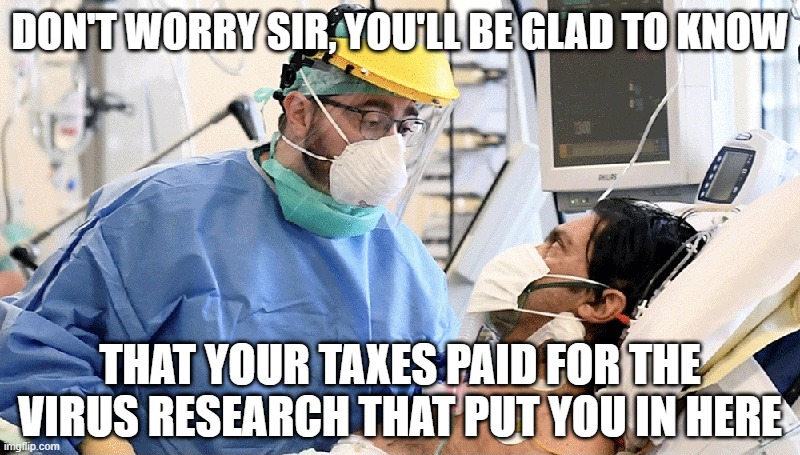 'we need more taxes to pay for schools and firefighters....' | DON'T WORRY SIR, YOU'LL BE GLAD TO KNOW; THAT YOUR TAXES PAID FOR THE VIRUS RESEARCH THAT PUT YOU IN HERE | image tagged in covid patient | made w/ Imgflip meme maker