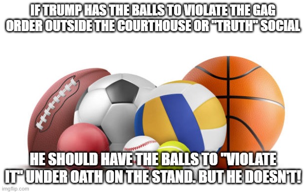 Balls | IF TRUMP HAS THE BALLS TO VIOLATE THE GAG ORDER OUTSIDE THE COURTHOUSE OR "TRUTH" SOCIAL; HE SHOULD HAVE THE BALLS TO "VIOLATE IT" UNDER OATH ON THE STAND. BUT HE DOESN'T! | image tagged in balls | made w/ Imgflip meme maker