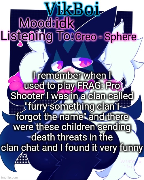 VikBoi Meowscarada Temp | idk; Creo - Sphere; I remember when I used to play FRAG: Pro Shooter I was in a clan called "furry something clan i forgot the name" and there were these children sending death threats in the clan chat and I found it very funny | image tagged in vikboi meowscarada temp | made w/ Imgflip meme maker