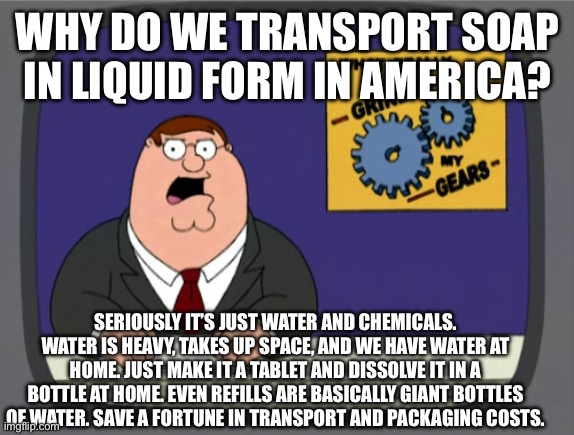 My wife blew my mind with this one. | WHY DO WE TRANSPORT SOAP IN LIQUID FORM IN AMERICA? SERIOUSLY IT’S JUST WATER AND CHEMICALS. WATER IS HEAVY, TAKES UP SPACE, AND WE HAVE WATER AT HOME. JUST MAKE IT A TABLET AND DISSOLVE IT IN A BOTTLE AT HOME. EVEN REFILLS ARE BASICALLY GIANT BOTTLES OF WATER. SAVE A FORTUNE IN TRANSPORT AND PACKAGING COSTS. | image tagged in memes,peter griffin news,defend_the_earth,soap,carbon footprint | made w/ Imgflip meme maker