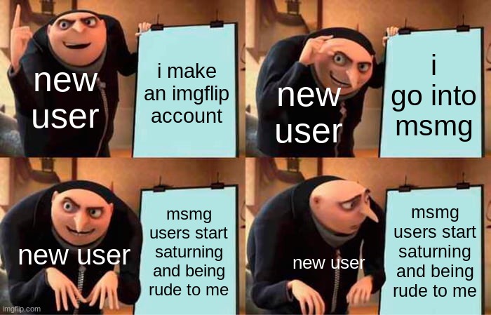 Gru's Plan | new user; i make an imgflip account; i go into msmg; new user; msmg users start saturning and being rude to me; msmg users start saturning and being rude to me; new user; new user | image tagged in memes,gru's plan,funny | made w/ Imgflip meme maker