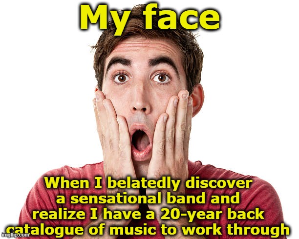 Great Musical Discovery | My face; When I belatedly discover a sensational band and realize I have a 20-year back catalogue of music to work through | image tagged in music,rock and roll,that face you make when,funny because it's true,my face when,funny memes | made w/ Imgflip meme maker