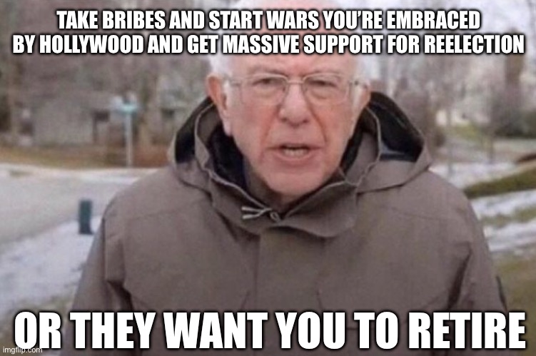 Bernard Sanders | TAKE BRIBES AND START WARS YOU’RE EMBRACED BY HOLLYWOOD AND GET MASSIVE SUPPORT FOR REELECTION; OR THEY WANT YOU TO RETIRE | image tagged in i am once again asking,liberal hypocrisy,liberal logic,libtards,stupid liberals,hollywood liberals | made w/ Imgflip meme maker