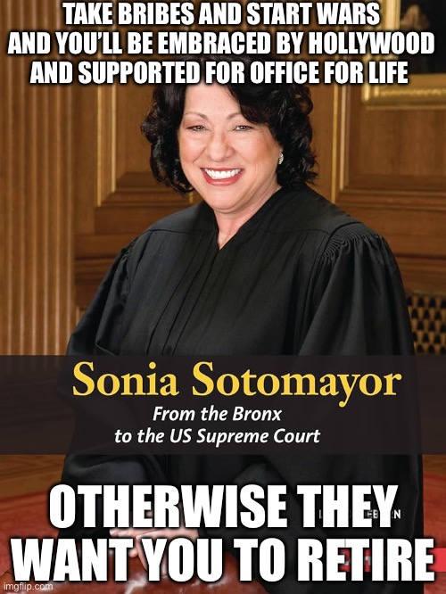 Sonia Satomayor | TAKE BRIBES AND START WARS AND YOU’LL BE EMBRACED BY HOLLYWOOD AND SUPPORTED FOR OFFICE FOR LIFE; OTHERWISE THEY WANT YOU TO RETIRE | image tagged in libtards,stupid liberals,liberal logic,liberal hypocrisy,hollywood liberals | made w/ Imgflip meme maker