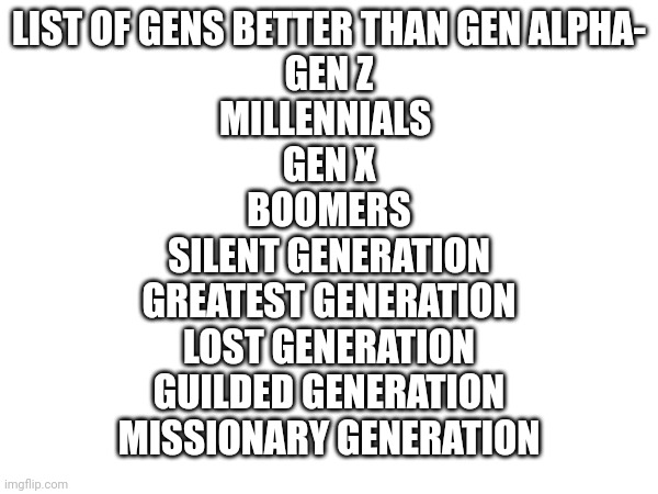 Guilded and missionary generations are before lost generation for those who don't know | LIST OF GENS BETTER THAN GEN ALPHA-
GEN Z
MILLENNIALS 
GEN X
BOOMERS
SILENT GENERATION
GREATEST GENERATION
LOST GENERATION
GUILDED GENERATION
MISSIONARY GENERATION | made w/ Imgflip meme maker