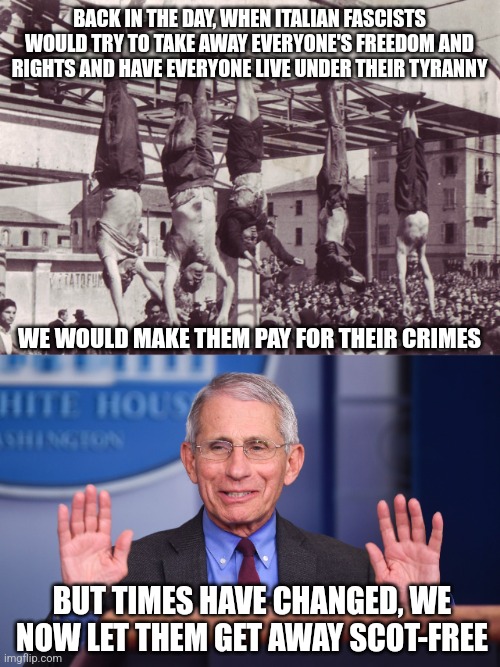 Fauci and Mussolini are both Italian fascists but only one was charged for their crimes | BACK IN THE DAY, WHEN ITALIAN FASCISTS WOULD TRY TO TAKE AWAY EVERYONE'S FREEDOM AND RIGHTS AND HAVE EVERYONE LIVE UNDER THEIR TYRANNY; WE WOULD MAKE THEM PAY FOR THEIR CRIMES; BUT TIMES HAVE CHANGED, WE NOW LET THEM GET AWAY SCOT-FREE | image tagged in mussolini and cronies hanged 1945,fauci,fascism,tyranny,evil | made w/ Imgflip meme maker