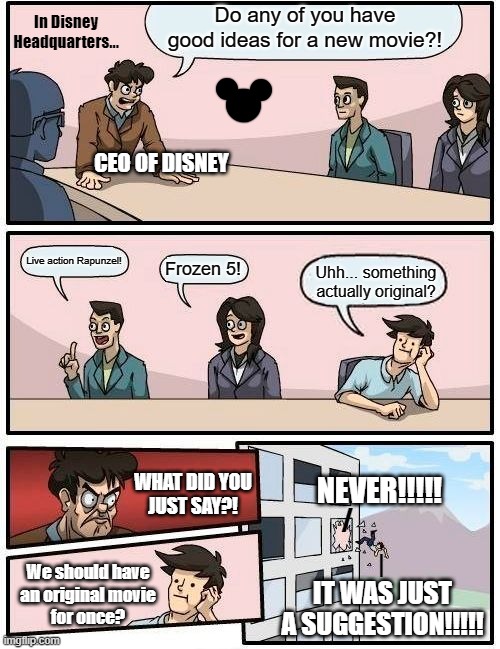 Disney be like... | In Disney
Headquarters... Do any of you have good ideas for a new movie?! CEO OF DISNEY; Live action Rapunzel! Frozen 5! Uhh... something actually original? NEVER!!!!! WHAT DID YOU
JUST SAY?! /; |; We should have
an original movie
for once? IT WAS JUST A SUGGESTION!!!!! | image tagged in memes,boardroom meeting suggestion,disney,disney movie,live action remake,movie sequel | made w/ Imgflip meme maker