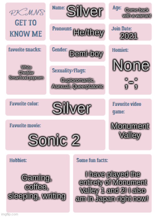 Hello again! | Come back with a warrant; Silver; He/they; 2021; Demi-boy; None ;-;; White Cheddar Smartfood popcorn; Cupioromantic, Asexual, Queerplatonic; Silver; Monument Valley; Sonic 2; Gaming, coffee, sleeping, writing; I have played the entirety of Monument Valley 1 and 2! I also am in Japan right now! | image tagged in pkmn's get to know me | made w/ Imgflip meme maker