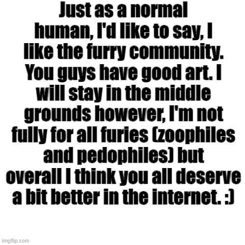 Just a little encouragement for you guys. | Just as a normal human, I'd like to say, I like the furry community. You guys have good art. I will stay in the middle grounds however, I'm not fully for all furies (zoophiles and pedophiles) but overall I think you all deserve a bit better in the internet. :) | image tagged in text,encouragement,nice | made w/ Imgflip meme maker