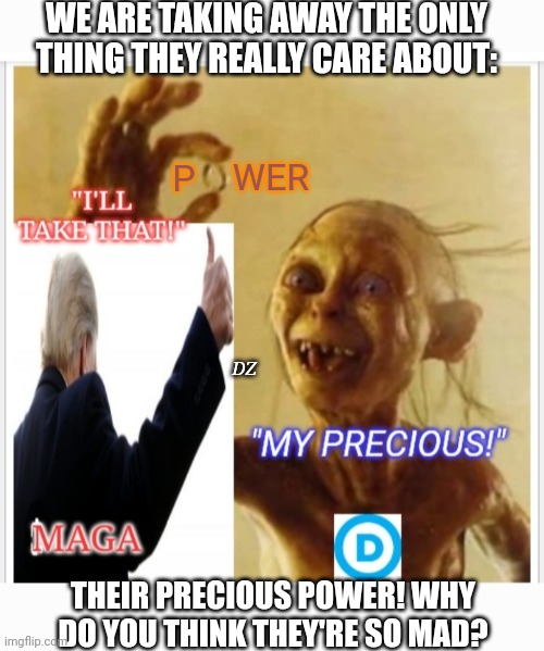 Dems Don't Care About You- Only POWER! | WE ARE TAKING AWAY THE ONLY THING THEY REALLY CARE ABOUT:; WER; P; DZ; THEIR PRECIOUS POWER! WHY DO YOU THINK THEY'RE SO MAD? | image tagged in shitstorm,butthurt liberals,loser,dirty,criminal,democrats | made w/ Imgflip meme maker