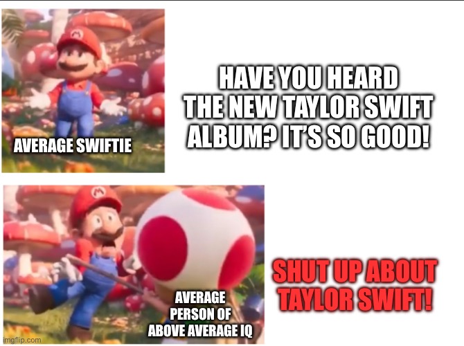 I don’t hate swifties, I hate swift | HAVE YOU HEARD THE NEW TAYLOR SWIFT ALBUM? IT’S SO GOOD! AVERAGE SWIFTIE; SHUT UP ABOUT TAYLOR SWIFT! AVERAGE PERSON OF ABOVE AVERAGE IQ | image tagged in toad hitting mario | made w/ Imgflip meme maker