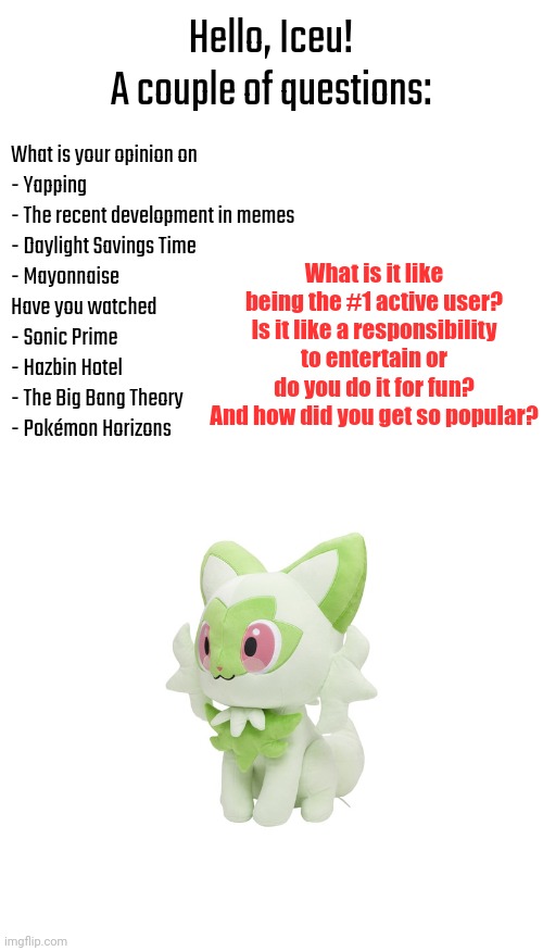 A lot of questions. | Hello, Iceu!
A couple of questions:; What is your opinion on
- Yapping
- The recent development in memes
- Daylight Savings Time
- Mayonnaise 
Have you watched
- Sonic Prime
- Hazbin Hotel 
- The Big Bang Theory
- Pokémon Horizons; What is it like being the #1 active user? Is it like a responsibility to entertain or do you do it for fun? And how did you get so popular? | image tagged in sprigatito plush | made w/ Imgflip meme maker