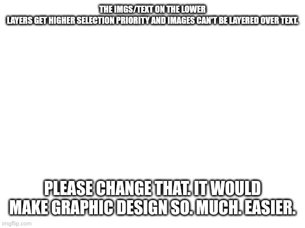 Quick suggestion. | THE IMGS/TEXT ON THE LOWER LAYERS GET HIGHER SELECTION PRIORITY AND IMAGES CAN'T BE LAYERED OVER TEXT. PLEASE CHANGE THAT. IT WOULD MAKE GRAPHIC DESIGN SO. MUCH. EASIER. | made w/ Imgflip meme maker