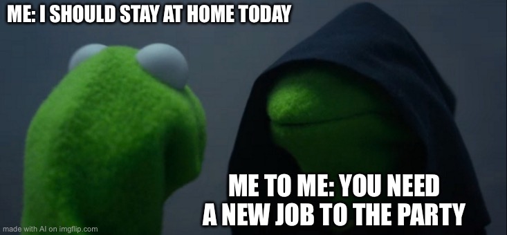 Evil Kermit Meme | ME: I SHOULD STAY AT HOME TODAY; ME TO ME: YOU NEED A NEW JOB TO THE PARTY | image tagged in memes,evil kermit | made w/ Imgflip meme maker