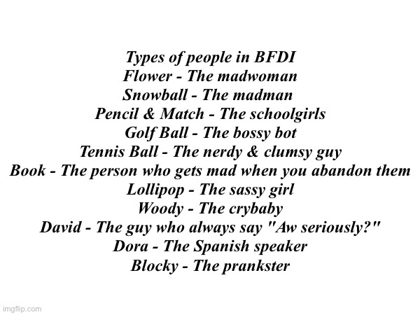 Types of people in BFDI
Flower - The madwoman
Snowball - The madman 
Pencil & Match - The schoolgirls
Golf Ball - The bossy bot
Tennis Ball - The nerdy & clumsy guy
Book - The person who gets mad when you abandon them
Lollipop - The sassy girl
Woody - The crybaby
David - The guy who always say "Aw seriously?"
Dora - The Spanish speaker
Blocky - The prankster | made w/ Imgflip meme maker