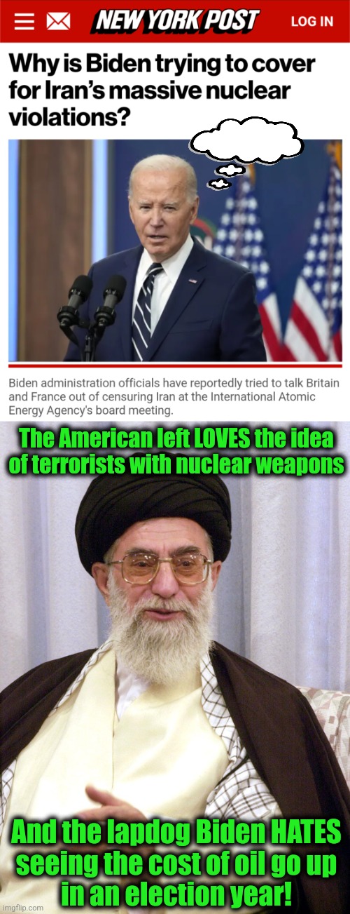 Worse than treason: aiding and abetting the world's leading sponsor of terrorism | The American left LOVES the idea
of terrorists with nuclear weapons; And the lapdog Biden HATES
seeing the cost of oil go up
in an election year! | image tagged in memes,joe biden,iran,terrorism,democrats,nuclear weapons | made w/ Imgflip meme maker
