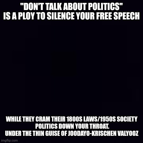 Plain black | "DON'T TALK ABOUT POLITICS" IS A PLOY TO SILENCE YOUR FREE SPEECH; WHILE THEY CRAM THEIR 1800S LAWS/1950S SOCIETY 
POLITICS DOWN YOUR THROAT. UNDER THE THIN GUISE OF JOODAYO-KRISCHEN VALYOOZ | image tagged in plain black,truth | made w/ Imgflip meme maker