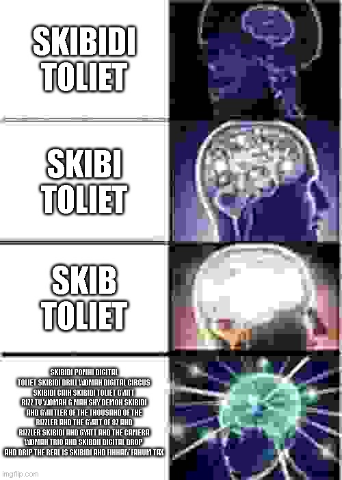 Expanding Brain Meme | SKIBIDI TOLIET; SKIBI TOLIET; SKIB TOLIET; SKIBIDI POMNI DIGITAL TOLIET SKIBIDI DRILL WOMAN DIGITAL CIRCUS SKIBIDI CAIN SKIBIDI TOLIET GYATT RIZZ TV WOMAN G MAN SHY DEMON SKIBIDI AND GYATTLER OF THE THOUSAND OF THE RIZZLER AND THE GYATT OF 87 AND RIZZLER SKIBIDI AND GYATT AND THE CAMERA WOMAN TRIO AND SKIBDII DIGITAL DROP AND DRIP THE REAL IS SKIBIDI AND FINNALY FANUM TAX | image tagged in memes,expanding brain | made w/ Imgflip meme maker