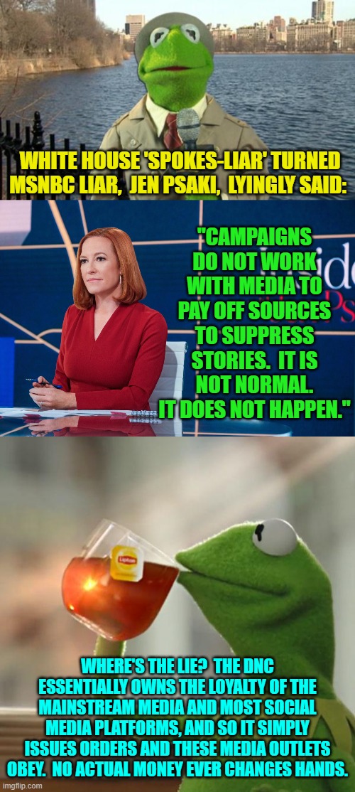 She's not even a good liar. | "CAMPAIGNS DO NOT WORK WITH MEDIA TO PAY OFF SOURCES TO SUPPRESS STORIES.  IT IS NOT NORMAL. IT DOES NOT HAPPEN."; WHITE HOUSE 'SPOKES-LIAR' TURNED MSNBC LIAR,  JEN PSAKI,  LYINGLY SAID:; WHERE'S THE LIE?  THE DNC ESSENTIALLY OWNS THE LOYALTY OF THE MAINSTREAM MEDIA AND MOST SOCIAL MEDIA PLATFORMS, AND SO IT SIMPLY ISSUES ORDERS AND THESE MEDIA OUTLETS OBEY.  NO ACTUAL MONEY EVER CHANGES HANDS. | image tagged in yep | made w/ Imgflip meme maker