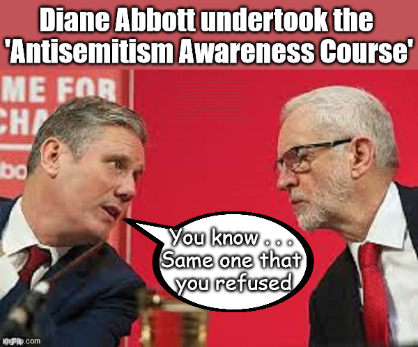 Starmer - Corbyn - Abbott - Antisemitism | Diane Abbott undertook the 
'Antisemitism Awareness Course'; After completing the required two-hour Online e-learning "Antisemitism Awareness Course"; Starmer says . . . "I've changed The Labour Party Forever"; Starmer confirms; CORBYN EXPELLED; Labour pledge 'Urban centres' to help house 'Our Fair Share' of our new Migrant friends; New Home for our New Immigrant Friends !!! The only way to keep the illegal immigrants in the UK; VOTE LABOUR UK CITIZENSHIP FOR ALL; It's your choice; Automatic Amnesty; Amnesty For all Illegals AUTOMATIC AMNESTY; Smeg Head Starmer Natalie Elphicke, Sir Keir Starmer MP; Muslim Votes Matter; YOU CAN'T TRUST A STARMER PLEDGE; RWANDA U-TURN? Blood on Starmers hands? LABOUR IS DESPERATE;LEFTY IMMIGRATION LAWYERS; Burnham; Rayner; Starmer; PLAUSIBLE DENIABILITY !!! Taxi for Rayner ? #RR4PM;100's more Tax collectors; Higher Taxes Under Labour; We're Coming for You; Labour pledges to clamp down on Tax Dodgers; Higher Taxes under Labour; Rachel Reeves Angela Rayner Bovvered? Higher Taxes under Labour; Risks of voting Labour; * EU Re entry? * Mass Immigration? * Build on Greenbelt? * Rayner as our PM? * Ulez 20 mph fines? * Higher taxes? * UK Flag change? * Muslim takeover? * End of Christianity? * Economic collapse? TRIPLE LOCK' Anneliese Dodds Rwanda plan Quid Pro Quo UK/EU Illegal Migrant Exchange deal; UK not taking its fair share, EU Exchange Deal = People Trafficking !!! Starmer to Betray Britain, #Burden Sharing #Quid Pro Quo #100,000; #Immigration #Starmerout #Labour #wearecorbyn #KeirStarmer #DianeAbbott #McDonnell #cultofcorbyn #labourisdead #labourracism #socialistsunday #nevervotelabour #socialistanyday #Antisemitism #Savile #SavileGate #Paedo #Worboys #GroomingGangs #Paedophile #IllegalImmigration #Immigrants #Invasion #Starmeriswrong #SirSoftie #SirSofty #Blair #Steroids AKA Keith ABBOTT BACK; Union Jack Flag in election campaign material; Concerns raised by Black, Asian and Minority ethnic BAMEgroup & activists; Capt U-Turn; Hunt down Tax Dodgers; Higher tax under Labour Sorry about the fatalities; VOTE FOR ME; SLIPPERY STARMER; Are you really going to trust Labour with your vote ? Pension Triple Lock;; Starmer is assured Diane Abbott is no longer a Racist? You know . . . 
Same one that 
you refused | image tagged in kier starmer jeremy corbyn,illegal immigration,labourisdead,stop boats rwanda,palestine israel hamas muslim vote,abbott | made w/ Imgflip meme maker