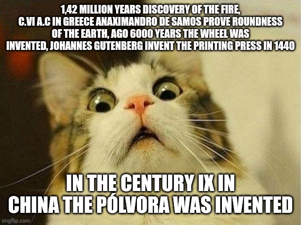 Years | 1,42 MILLION YEARS DISCOVERY OF THE FIRE, C.VI A.C IN GREECE ANAXIMANDRO DE SAMOS PROVE ROUNDNESS OF THE EARTH, AGO 6000 YEARS THE WHEEL WAS INVENTED, JOHANNES GUTENBERG INVENT THE PRINTING PRESS IN 1440; IN THE CENTURY IX IN CHINA THE PÓLVORA WAS INVENTED | image tagged in memes,scared cat | made w/ Imgflip meme maker