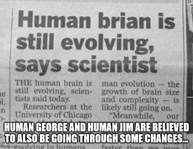 HUMAN | HUMAN GEORGE AND HUMAN JIM ARE BELIEVED TO ALSO BE GOING THROUGH SOME CHANGES... | image tagged in durlearl | made w/ Imgflip meme maker