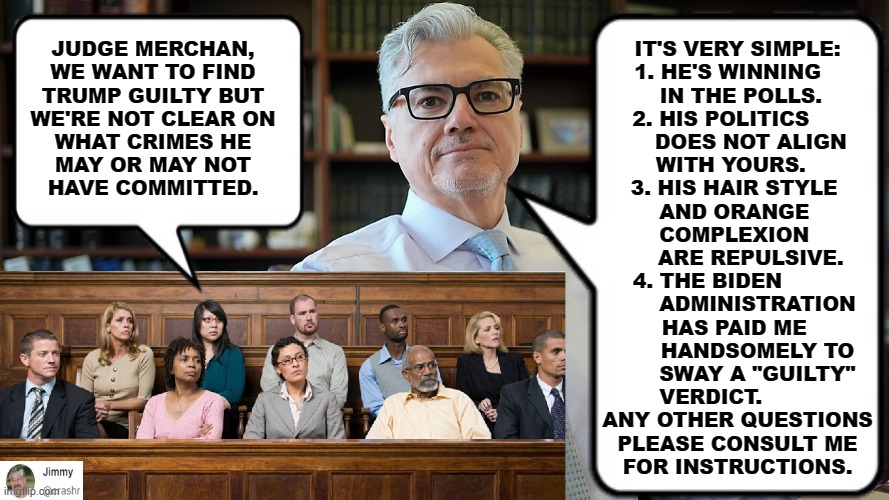 Jury Instructions | IT'S VERY SIMPLE:
1. HE'S WINNING   
   IN THE POLLS.  
2. HIS POLITICS     
    DOES NOT ALIGN
WITH YOURS.  
3. HIS HAIR STYLE 
AND ORANGE 
COMPLEXION 
    ARE REPULSIVE.
4. THE BIDEN         
      ADMINISTRATION
HAS PAID ME 
      HANDSOMELY TO
      SWAY A "GUILTY"
VERDICT.        
ANY OTHER QUESTIONS
PLEASE CONSULT ME
FOR INSTRUCTIONS. JUDGE MERCHAN,
WE WANT TO FIND
TRUMP GUILTY BUT
WE'RE NOT CLEAR ON
WHAT CRIMES HE
MAY OR MAY NOT
HAVE COMMITTED. | made w/ Imgflip meme maker