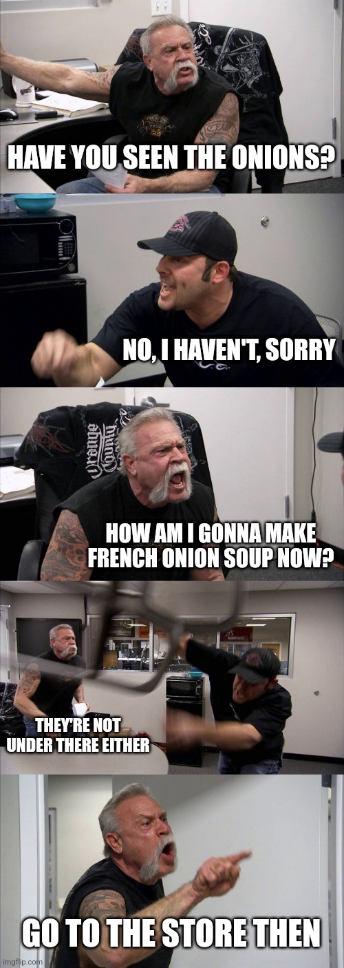 Don't lose your onions folks | HAVE YOU SEEN THE ONIONS? NO, I HAVEN'T, SORRY; HOW AM I GONNA MAKE FRENCH ONION SOUP NOW? THEY'RE NOT UNDER THERE EITHER; GO TO THE STORE THEN | image tagged in memes,american chopper argument | made w/ Imgflip meme maker