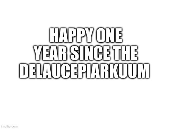 It’s even worse now | HAPPY ONE YEAR SINCE THE DELAUCEPIARKUUM | image tagged in blank white template | made w/ Imgflip meme maker