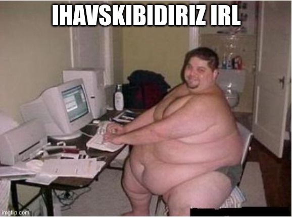 really fat guy on computer | IHAVSKIBIDIRIZ IRL | image tagged in really fat guy on computer | made w/ Imgflip meme maker