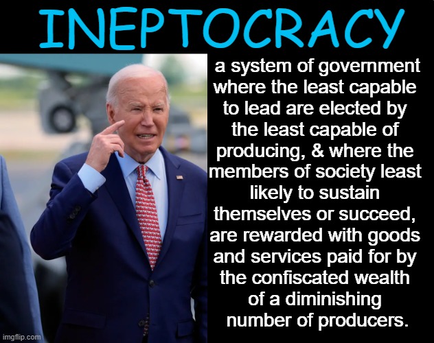 Meritocracy or Idiocracy? | INEPTOCRACY; a system of government
where the least capable 
to lead are elected by 
the least capable of 
producing, & where the 
members of society least 
likely to sustain 
themselves or succeed, 
are rewarded with goods 
and services paid for by 
the confiscated wealth 
of a diminishing 
number of producers. | image tagged in politics,ineptocracy,idiocracy,joe biden,political humor,good question | made w/ Imgflip meme maker