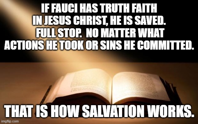 Bible | IF FAUCI HAS TRUTH FAITH IN JESUS CHRIST, HE IS SAVED.  FULL STOP.  NO MATTER WHAT ACTIONS HE TOOK OR SINS HE COMMITTED. THAT IS HOW SALVATI | image tagged in bible | made w/ Imgflip meme maker